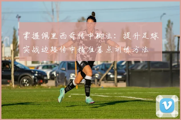 掌握佩里西奇传中脚法：提升足球实战边路传中精准落点训练方法