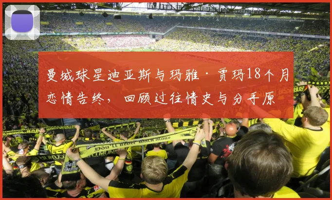 曼城球星迪亚斯与玛雅·贾玛18个月恋情告终,回顾过往情史与分手原因