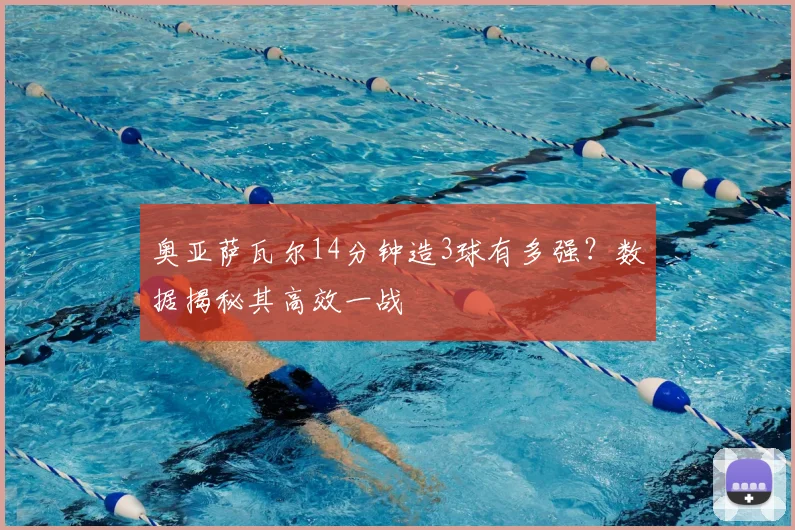 奥亚萨瓦尔14分钟造3球有多强?数据揭秘其高效一战