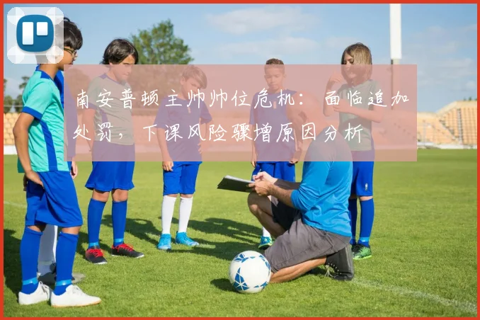 南安普顿主帅帅位危机:面临追加处罚,下课风险骤增原因分析