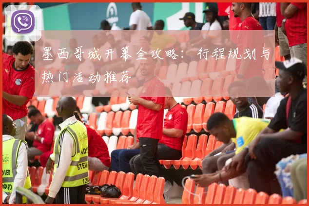 墨西哥城开幕全攻略：行程规划与热门活动推荐