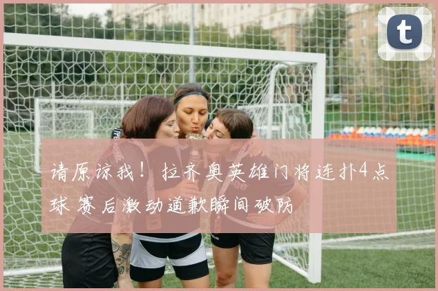 请原谅我！拉齐奥英雄门将连扑4点球 赛后激动道歉瞬间破防
