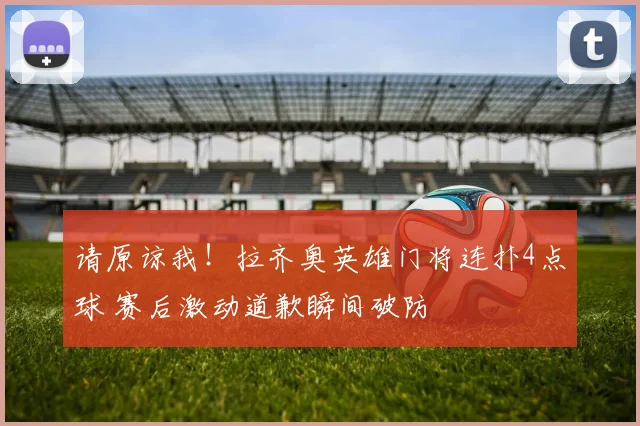 请原谅我!拉齐奥英雄门将连扑4点球 赛后激动道歉瞬间破防