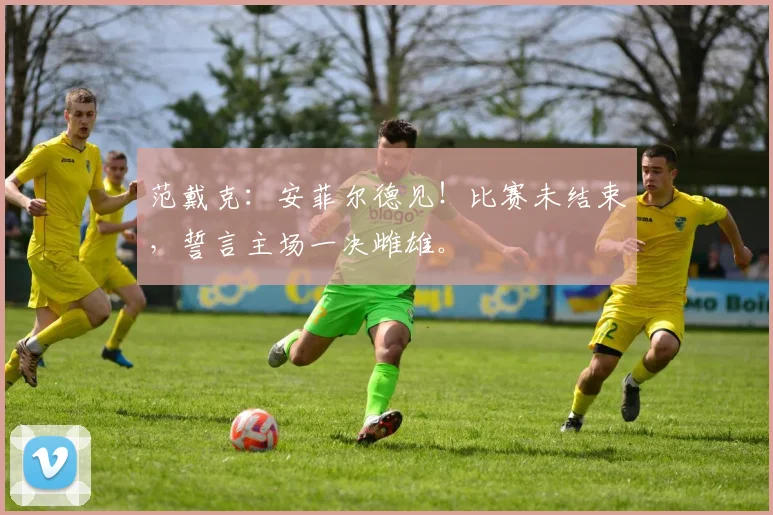 范戴克：安菲尔德见！比赛未结束，誓言主场一决雌雄。