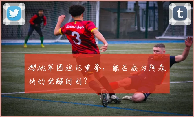 樱桃军团这记重拳，能否成为阿森纳的觉醒时刻？